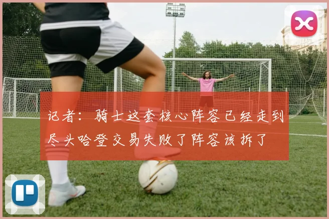 记者：骑士这套核心阵容已经走到尽头哈登交易失败了阵容该拆了