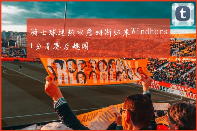 骑士球迷热议詹姆斯归来Windhorst分享赛后趣闻