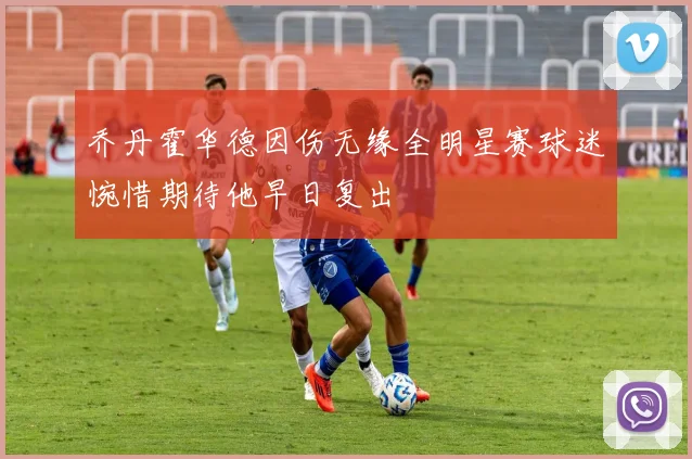 乔丹霍华德因伤无缘全明星赛球迷惋惜期待他早日复出
