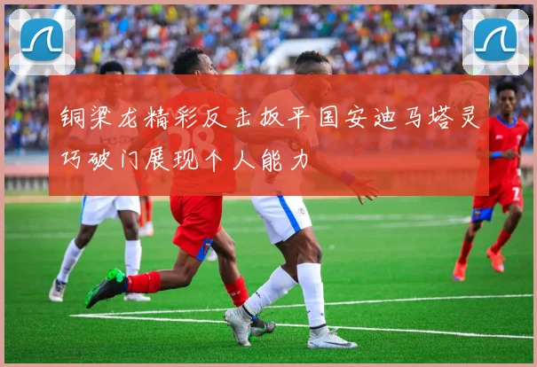 铜梁龙精彩反击扳平国安迪马塔灵巧破门展现个人能力