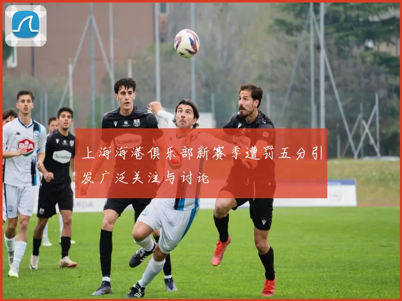 上海海港俱乐部新赛季遭罚五分引发广泛关注与讨论