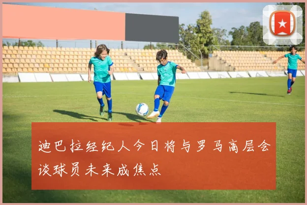 迪巴拉经纪人今日将与罗马高层会谈球员未来成焦点