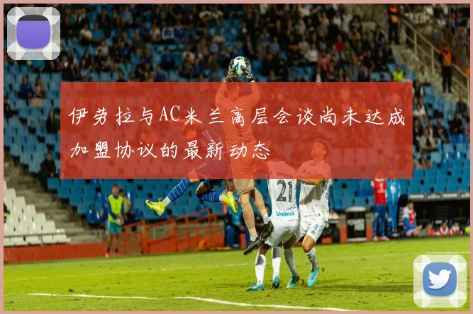 伊劳拉与AC米兰高层会谈尚未达成加盟协议的最新动态