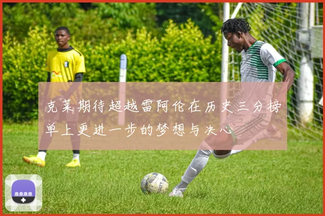 克莱期待超越雷阿伦在历史三分榜单上更进一步的梦想与决心