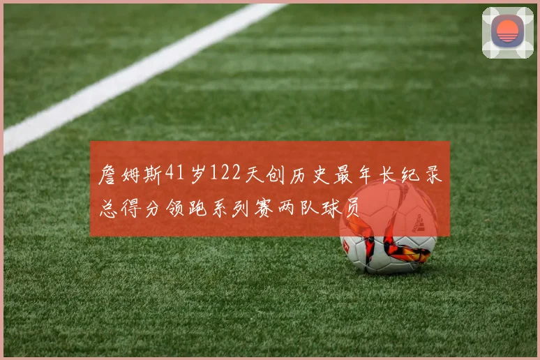詹姆斯41岁122天创历史最年长纪录总得分领跑系列赛两队球员