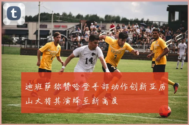 迪班萨称赞哈登手部动作创新亚历山大将其演绎至新高度