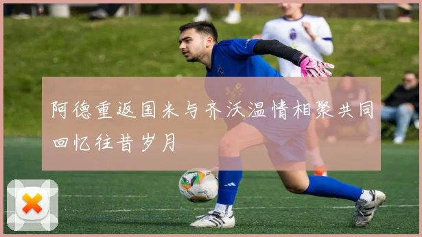 阿德重返国米与齐沃温情相聚共同回忆往昔岁月