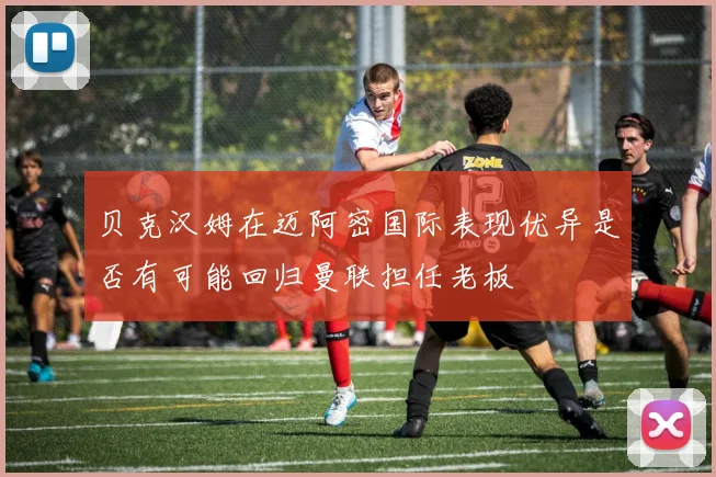 贝克汉姆在迈阿密国际表现优异是否有可能回归曼联担任老板