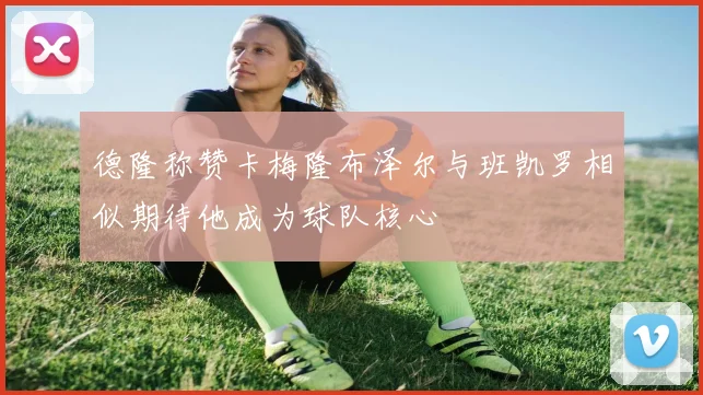 德隆称赞卡梅隆布泽尔与班凯罗相似期待他成为球队核心