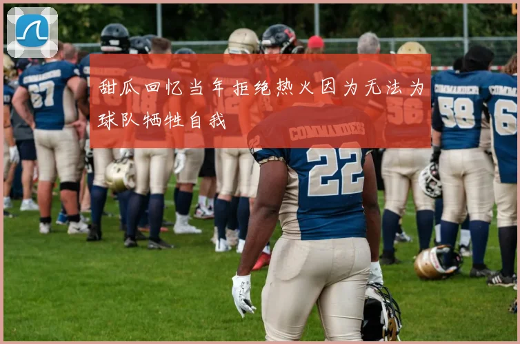 甜瓜回忆当年拒绝热火因为无法为球队牺牲自我