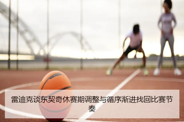 雷迪克谈东契奇休赛期调整与循序渐进找回比赛节奏